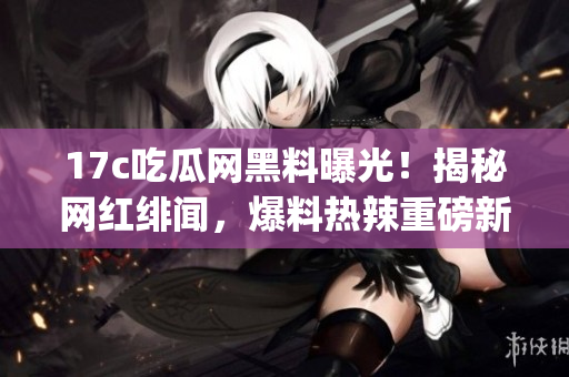 17c吃瓜网黑料曝光！揭秘网红绯闻，爆料热辣重磅新闻(1)