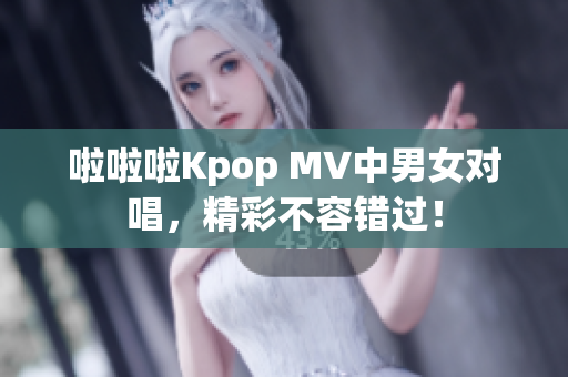 啦啦啦Kpop MV中男女对唱，精彩不容错过！