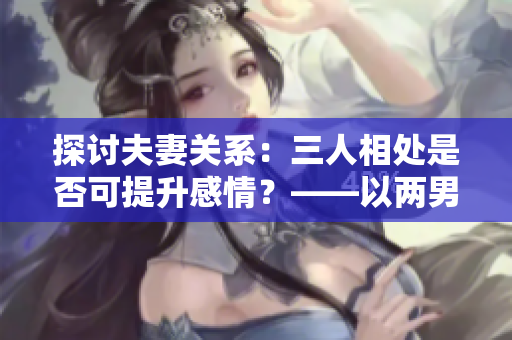 探讨夫妻关系：三人相处是否可提升感情？——以两男一女为例