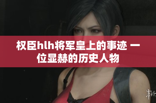 权臣hlh将军皇上的事迹 一位显赫的历史人物