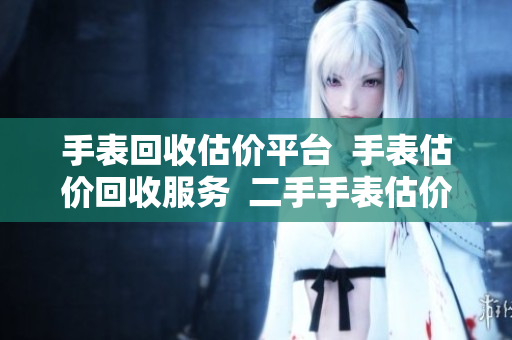 手表回收估价平台  手表估价回收服务  二手手表估价平台
