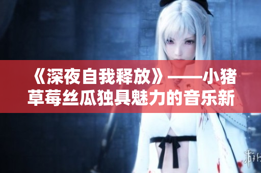 《深夜自我释放》——小猪草莓丝瓜独具魅力的音乐新作