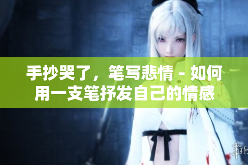手抄哭了，笔写悲情 - 如何用一支笔抒发自己的情感