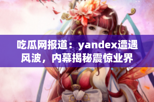 吃瓜网报道：yandex遭遇风波，内幕揭秘震惊业界