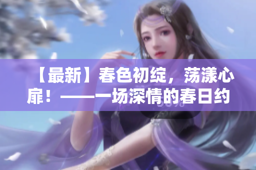 【最新】春色初绽，荡漾心扉！——一场深情的春日约会