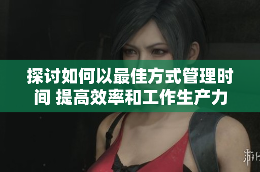 探讨如何以最佳方式管理时间 提高效率和工作生产力