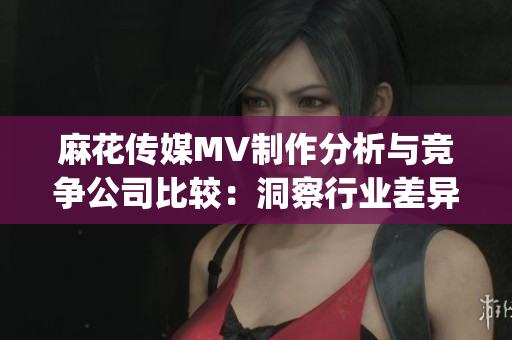 麻花传媒MV制作分析与竞争公司比较：洞察行业差异与创新优势(1)
