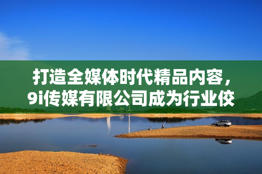 打造全媒体时代精品内容，9i传媒有限公司成为行业佼佼者