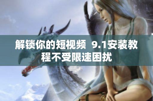 解锁你的短视频  9.1安装教程不受限速困扰