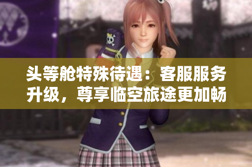 头等舱特殊待遇：客服服务升级，尊享临空旅途更加畅快体验！