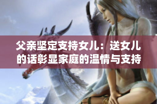 父亲坚定支持女儿：送女儿的话彰显家庭的温情与支持(1)