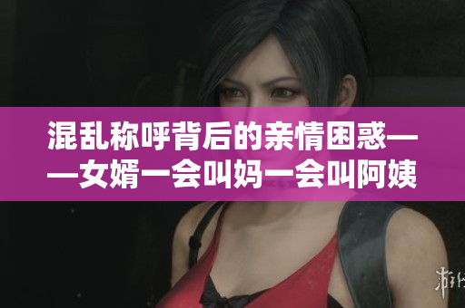 混乱称呼背后的亲情困惑——女婿一会叫妈一会叫阿姨是什么意思？