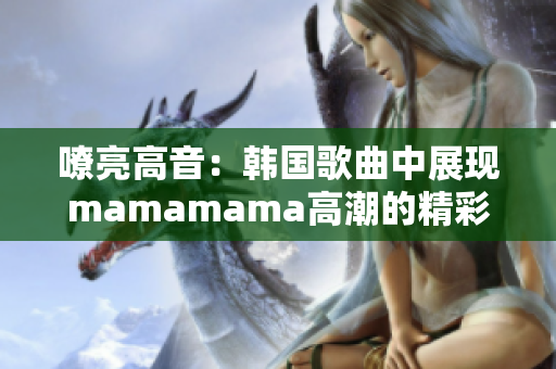 嘹亮高音：韩国歌曲中展现mamamama高潮的精彩表现