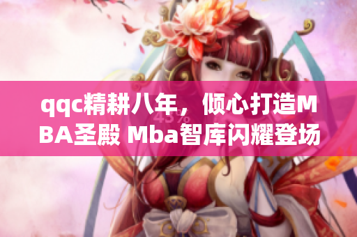 qqc精耕八年，倾心打造MBA圣殿 Mba智库闪耀登场