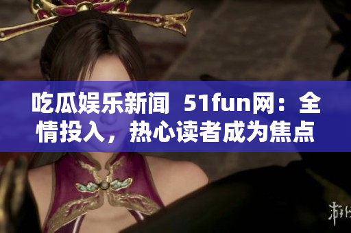 吃瓜娱乐新闻  51fun网：全情投入，热心读者成为焦点