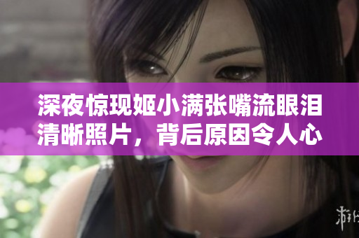 深夜惊现姬小满张嘴流眼泪清晰照片，背后原因令人心酸