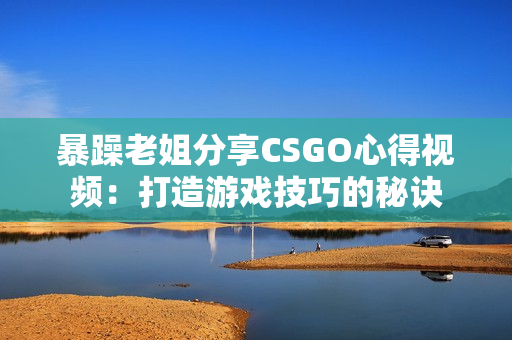 暴躁老姐分享CSGO心得视频：打造游戏技巧的秘诀