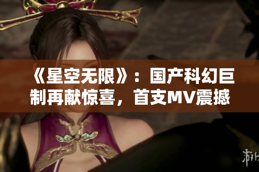 《星空无限》：国产科幻巨制再献惊喜，首支MV震撼发布！