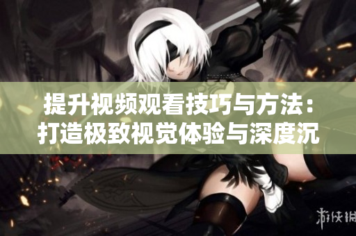 提升视频观看技巧与方法：打造极致视觉体验与深度沉浸的秘诀！