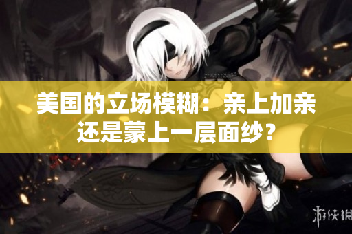 美国的立场模糊：亲上加亲还是蒙上一层面纱？