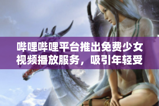 哔哩哔哩平台推出免费少女视频播放服务，吸引年轻受众