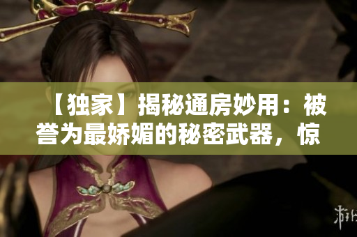 【独家】揭秘通房妙用：被誉为最娇媚的秘密武器，惊艳人心！