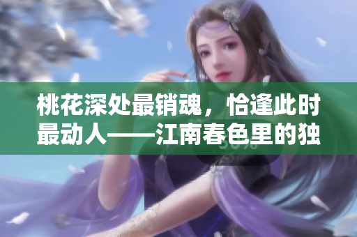 桃花深处最销魂，恰逢此时最动人——江南春色里的独特韵味