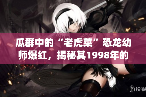 瓜群中的“老虎菜”恐龙幼师爆红，揭秘其1998年的出生日期(1)