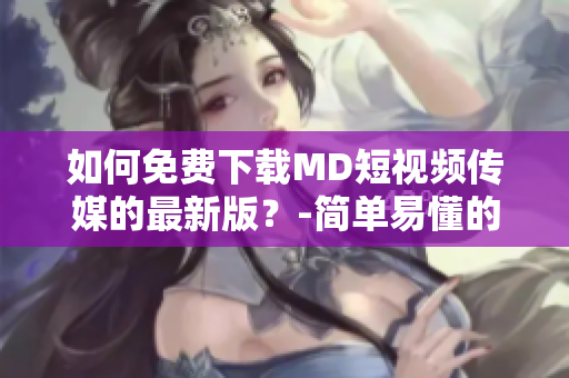如何免费下载MD短视频传媒的最新版？-简单易懂的教程