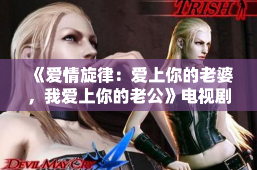 《爱情旋律：爱上你的老婆，我爱上你的老公》电视剧：两段感情交织的对话经典重现