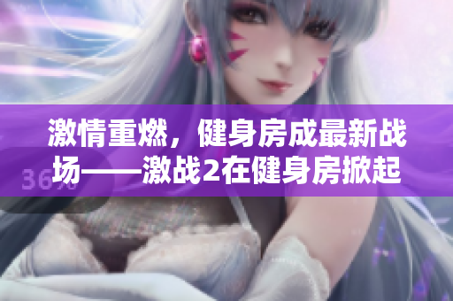 激情重燃，健身房成最新战场——激战2在健身房掀起热潮！
