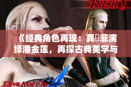 《经典角色再现：龚玥菲演绎潘金莲，再探古典美学与现代表达》