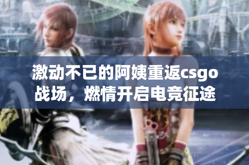 激动不已的阿姨重返csgo战场，燃情开启电竞征途