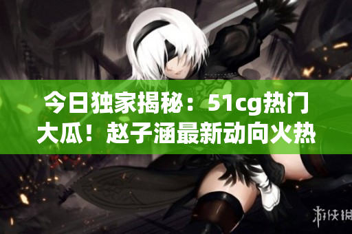 今日独家揭秘：51cg热门大瓜！赵子涵最新动向火热披露(1)