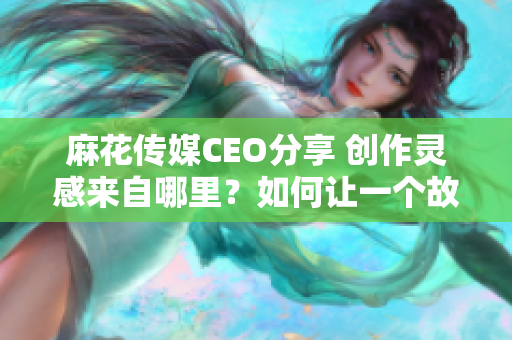 麻花传媒CEO分享 创作灵感来自哪里？如何让一个故事“能说会道”？