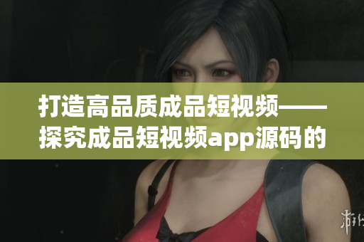 打造高品质成品短视频——探究成品短视频app源码的独特优势