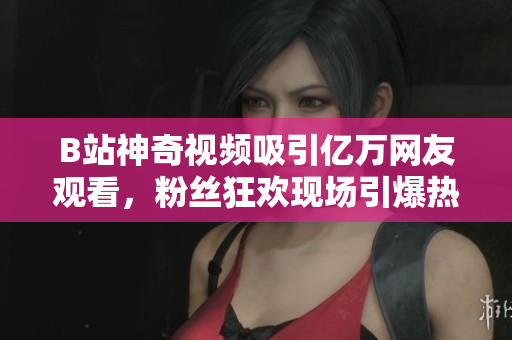 B站神奇视频吸引亿万网友观看，粉丝狂欢现场引爆热度