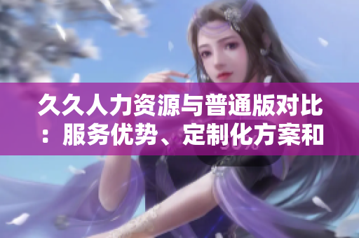 久久人力资源与普通版对比：服务优势、定制化方案和支持能力一览