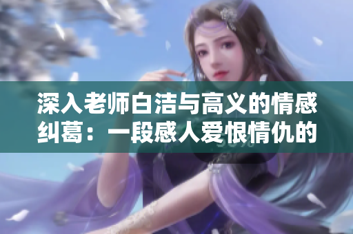 深入老师白洁与高义的情感纠葛：一段感人爱恨情仇的故事