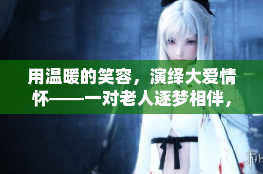用温暖的笑容，演绎大爱情怀——一对老人逐梦相伴，感动全村人！