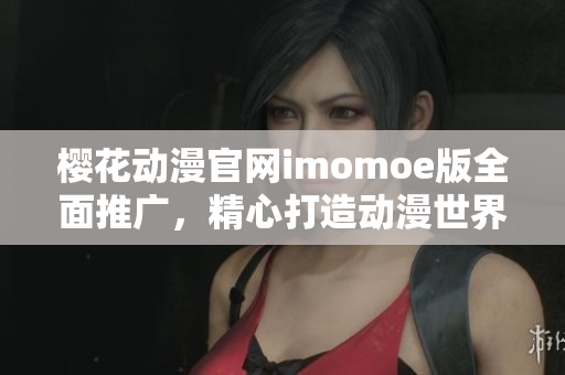 樱花动漫官网imomoe版全面推广，精心打造动漫世界