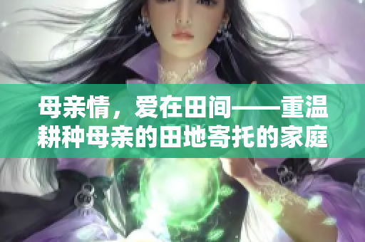 母亲情，爱在田间——重温耕种母亲的田地寄托的家庭和睦与感恩