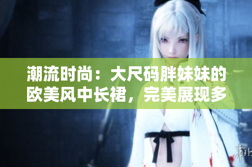 潮流时尚：大尺码胖妹妹的欧美风中长裙，完美展现多样风采