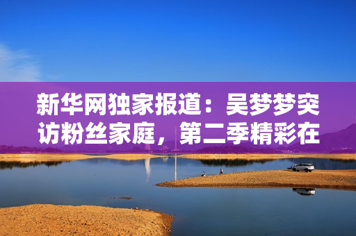 新华网独家报道：吴梦梦突访粉丝家庭，第二季精彩在线观看！