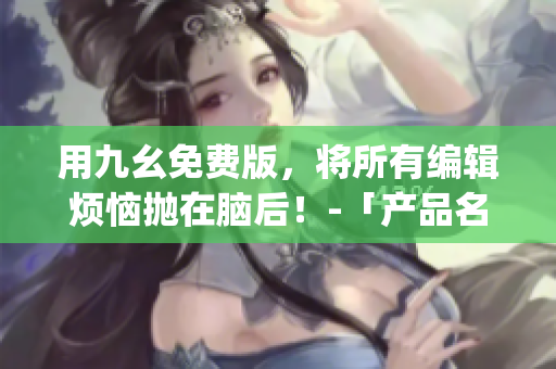用九幺免费版，将所有编辑烦恼抛在脑后！-「产品名」官网体验分享(1)