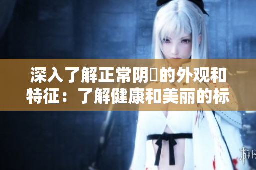深入了解正常阴脣的外观和特征：了解健康和美丽的标准!