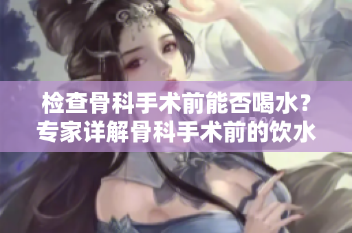 检查骨科手术前能否喝水？专家详解骨科手术前的饮水事宜