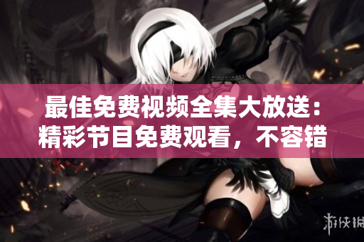 最佳免费视频全集大放送：精彩节目免费观看，不容错过