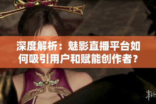 深度解析：魅影直播平台如何吸引用户和赋能创作者？