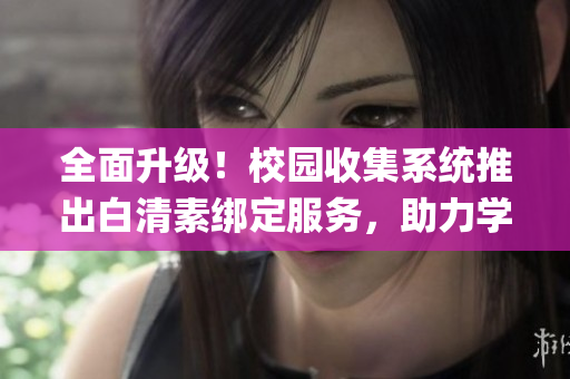 全面升级！校园收集系统推出白清素绑定服务，助力学生信息管理(1)